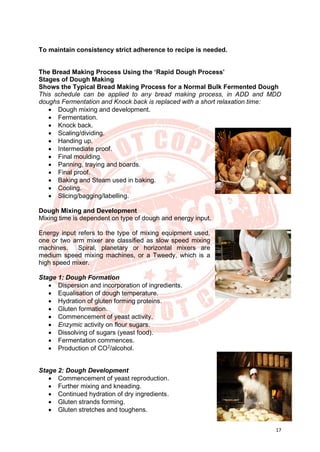 17
To maintain consistency strict adherence to recipe is needed.
The Bread Making Process Using the ‘Rapid Dough Process’
Stages of Dough Making
Shows the Typical Bread Making Process for a Normal Bulk Fermented Dough
This schedule can be applied to any bread making process, in ADD and MDD
doughs Fermentation and Knock back is replaced with a short relaxation time:
• Dough mixing and development.
• Fermentation.
• Knock back.
• Scaling/dividing.
• Handing up.
• Intermediate proof.
• Final moulding.
• Panning, traying and boards.
• Final proof.
• Baking and Steam used in baking.
• Cooling.
• Slicing/bagging/labelling.
Dough Mixing and Development
Mixing time is dependent on type of dough and energy input.
Energy input refers to the type of mixing equipment used,
one or two arm mixer are classified as slow speed mixing
machines. Spiral, planetary or horizontal mixers are
medium speed mixing machines, or a Tweedy, which is a
high speed mixer.
Stage 1: Dough Formation
• Dispersion and incorporation of ingredients.
• Equalisation of dough temperature.
• Hydration of gluten forming proteins.
• Gluten formation.
• Commencement of yeast activity.
• Enzymic activity on flour sugars.
• Dissolving of sugars (yeast food).
• Fermentation commences.
• Production of CO2
/alcohol.
Stage 2: Dough Development
• Commencement of yeast reproduction.
• Further mixing and kneading.
• Continued hydration of dry ingredients.
• Gluten strands forming.
• Gluten stretches and toughens.
 