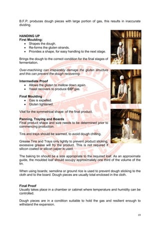19
B.F.P. produces dough pieces with large portion of gas, this results in inaccurate
dividing.
HANDING UP
First Moulding:
• Shapes the dough.
• Re-forms the gluten strands.
• Provides a shape, for easy handling to the next stage.
Brings the dough to the correct condition for the final stages of
fermentation.
Over-machining can irreparably damage the gluten structure
and this can prevent the dough recovering.
Intermediate Proof
• Allows the gluten to mellow down again.
• Yeast recovers to produce CO2 gas.
Final Moulding
• Gas is expelled.
• Gluten tightened.
Vital for the symmetrical shape: of the final product.
Panning, Traying and Boards
Final product shape and size needs to be determined prior to
commencing production.
Tins and trays should be warmed, to avoid dough chilling.
Grease Tins and Trays only lightly to prevent product sticking,
excessive grease will fry the product. This is not required if
silicon coated or silicon paper is used.
The baking tin should be a size appropriate to the required loaf. As an approximate
guide, the moulded loaf should occupy approximately one third of the volume of the
tin.
When using boards; semolina or ground rice is used to prevent dough sticking to the
cloth and to the board. Dough pieces are usually total enclosed in the cloth.
Final Proof
Usually takes place in a chamber or cabinet where temperature and humidity can be
controlled.
Dough pieces are in a condition suitable to hold the gas and resilient enough to
withstand the expansion.
 
