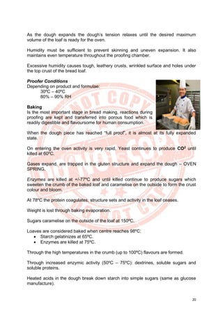 20
As the dough expands the dough’s tension relaxes until the desired maximum
volume of the loaf is ready for the oven.
Humidity must be sufficient to prevent skinning and uneven expansion. It also
maintains even temperature throughout the proofing chamber.
Excessive humidity causes tough, leathery crusts, wrinkled surface and holes under
the top crust of the bread loaf.
Proofer Conditions
Depending on product and formulae:
30ºC – 40ºC
80% – 90% RH
Baking
Is the most important stage in bread making, reactions during
proofing are kept and transferred into porous food which is
readily digestible and flavoursome for human consumption.
When the dough piece has reached “full proof”, it is almost at its fully expanded
state.
On entering the oven activity is very rapid. Yeast continues to produce CO2
until
killed at 60ºC.
Gases expand, are trapped in the gluten structure and expand the dough – OVEN
SPRING.
Enzymes are killed at +/-77ºC and until killed continue to produce sugars which
sweeten the crumb of the baked loaf and caramelise on the outside to form the crust
colour and bloom.
At 78ºC the protein coagulates, structure sets and activity in the loaf ceases.
Weight is lost through baking evaporation.
Sugars caramelise on the outside of the loaf at 150ºC.
Loaves are considered baked when centre reaches 98ºC:
• Starch gelatinizes at 65ºC.
• Enzymes are killed at 75ºC.
Through the high temperatures in the crumb (up to 100ºC) flavours are formed.
Through increased enzymic activity (50ºC – 75ºC): dextrines, soluble sugars and
soluble proteins.
Heated acids in the dough break down starch into simple sugars (same as glucose
manufacture).
 