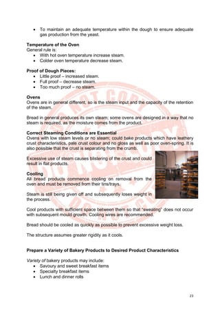 23
• To maintain an adequate temperature within the dough to ensure adequate
gas production from the yeast.
Temperature of the Oven
General rule is:
• With hot oven temperature increase steam.
• Colder oven temperature decrease steam.
Proof of Dough Pieces:
• Little proof – increased steam.
• Full proof – decrease steam.
• Too much proof – no steam.
Ovens
Ovens are in general different, so is the steam input and the capacity of the retention
of the steam.
Bread in general produces its own steam; some ovens are designed in a way that no
steam is required, as the moisture comes from the product.
Correct Steaming Conditions are Essential
Ovens with low steam levels or no steam; could bake products which have leathery
crust characteristics, pale crust colour and no gloss as well as poor oven-spring. It is
also possible that the crust is separating from the crumb.
Excessive use of steam causes blistering of the crust and could
result in flat products.
Cooling
All bread products commence cooling on removal from the
oven and must be removed from their tins/trays.
Steam is still being given off and subsequently loses weight in
the process.
Cool products with sufficient space between them so that “sweating” does not occur
with subsequent mould growth. Cooling wires are recommended.
Bread should be cooled as quickly as possible to prevent excessive weight loss.
The structure assumes greater rigidity as it cools.
Prepare a Variety of Bakery Products to Desired Product Characteristics
Variety of bakery products may include:
• Savoury and sweet breakfast items
• Specialty breakfast items
• Lunch and dinner rolls
 