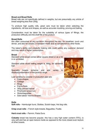 25
Bread and Bread Rolls
Bread rolls are not specifically defined in weights, but are presumably any article of
bread weighing less than 250g.
To produce high quality rolls, great care must be taken when selecting the
ingredients, roll size and shapes, as well as accurate moulding, proving and baking.
Consideration must be taken for the suitability of various types of fillings, the
production difficulty and the shelf life of the product.
Bread Rolls
Are often consumed at any occasion throughout the day: for breakfast, lunch and
dinner, and also for snacks; in between meals and as complement to other foods.
The baker’s ability and creativity making rolls could satisfy any customer demand
and may result in higher consumption.
Bread
Standard white bread comes either square sliced or as a hit
in or un-lidded.
Standard white sliced selling weight is .680g, for sandwich
loaf.
Speciality breads enhance and add variety to
displays/presentation of the product range.
Loaf varieties to consider in production plan are:
• Cobb shapes
• Cottage
• Rings
• Pull-A-Parts
• 340g panned loaves
• Pinwheels (press cut)
• Sticks/baguettes
• Sole baked ‘Vienna Shapes’.
Rolls
Soft rolls – Hamburger buns, Stotties, Scotch baps, Hot dog rolls.
Crisp crust rolls – French style breads, Baguettes, Ficelle.
Hard crust rolls – Pannini, Pasta Dura.
Ciabatta bread has become popular, this has a very high water content (75%), is
very soft and has an open texture inside as opposed to the more closed even texture
of other breads.
 