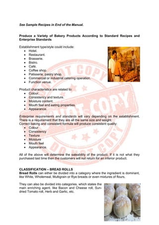 26
See Sample Recipes in End of the Manual.
Produce a Variety of Bakery Products According to Standard Recipes and
Enterprise Standards
Establishment type/style could include:
• Hotel.
• Restaurant.
• Brasserie.
• Bistro.
• Café.
• Coffee shop.
• Patisserie, pastry shop.
• Commercial or industrial catering operation.
• Function venue.
Product characteristics are related to:
• Colour.
• Consistency and texture.
• Moisture content.
• Mouth feel and eating properties.
• Appearance.
Enterprise requirements and standards will vary depending on the establishment.
There is a requirement that they are all the same size and weight.
Correct baking and consistent formula will produce consistent quality:
• Colour
• Consistency
• Texture
• Moisture
• Mouth feel
• Appearance.
All of the above will determine the saleability of the product. If it is not what they
purchased last time then the customers will not return for an inferior product.
CLASSIFICATION – BREAD ROLLS
Bread Rolls can either be divided into a category where the ingredient is dominant,
like White, Wholemeal, Multigrain or Rye breads or even mixtures of flours.
They can also be divided into categories, which states the
main enriching agent, like Bacon and Cheese roll, Sun-
dried Tomato roll, Herb and Garlic, etc.
 