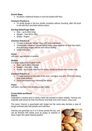 28
Scotch Baps:
• As above, traditional shape is oval and dusted with flour.
Common Practice is:
• To divide dough in the bun divider moulders without rounding, after full proof
to sift with flour and bake without colour.
Hot Dog Rolls/Finger Rolls
• Size – up to 24cm long.
• Weight – from 50 to 100g.
• Shape– fingers.
Common Practice is:
• To bake in special “dished” trays with long indentation
• Traditionally baked on normal baking trays, close together so that they batch,
thus providing bigger volume and reduce staling
• Using stick trays.
Finish
Left plain, egg washed or seeded.
Stotties
Is a larger style of the English muffin:
• Size – up to 28cm diameter
• Weight – from 200 – 350g
• Shape– round with indent in the centre, similar to donuts with smaller hole.
Common Practice is:
• To bake product on the sole of the oven, turning it over after 2/3 of the baking
time (oven bottom).
• Using pre-heated trays following the above.
Finish
Left plain; rice-flour from dusting usually visible.
Crusty Rolls and Bread
Vienna
Originated in Austria and is mainly made into pointed or baton shapes. Viennas are
originally well known for their fine flavour and taste and a thin brown, crisp crust.
The name ‘Vienna’ is associated with shape but the name also denotes a type of
dough enriched with milk powder and malt flour.
Viennas are generally cut 4 or 5 times across the top, and
can be finished with seeds such as poppy or sesame or
have a tiger skin paste topping applied.
 