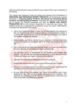 2
A Record of achievement is also provided for your trainer to fill-in upon completion of
this module.
This module was prepared to help you achieve the required Core Competency in
PREPARING AND PRODUCING BAKERY PRODUCTS with the following Learning
Outcomes in: Preparing Bakery Products, Decorating and Presenting Bakery
Products, and Storing Bakery Products. It will serve as a source of information for
you to acquire the required knowledge and skills for BREAD AND PASTRY
PRODUCTION NC II, with minimum supervision or help from your trainer. This
material will aid you in acquiring the competency at your own pace, independently.
To achieve the full benefit of this module:
• Talk to your trainer and agree on how you will both organize your training on
this unit. Read through the Competency Based Learning Material carefully. It
is divided into sections which cover all the skills and knowledge you need to
successfully complete this module.
• Most probably, your trainer will also be your supervisor. He/She will be there
to support and show you the correct way to do things. Ask for help if you need
one.
• Your trainer will tell you about the important things you need to consider when
doing the activities. It is important you listen and take notes.
• You will have plenty of opportunities to ask questions and undergo rigid
practice. This will help you in achieving competency in your new skill. Ample
practice will improve your speed, memory and confidence.
• Talk with more experienced colleagues and ask for guidance.
• Answer self-checks at the end of each section to test your own progress.
• When you finished each element and feel that you are ready, demonstrate the
activities outlined in the learning material to your trainer.
• As your work through the activities, your trainer will be taking note of your
performance. He / She will be providing feedback on your progress. Your
readiness for assessment will be reflected in his/her report, if and when you
have successfully completed each element.
 