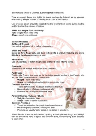 29
Bloomers are similar to Viennas, but not tapered on the ends.
They are usually larger and bolder in shape, and can be finished as for Viennas,
often having a larger number of closely placed cuts across the top.
Low pressure steam should be injected into the oven for best results during loading
and for the first few minutes of baking.
Bread loaf weight: from 350 to 600g.
Rolls weight: from 50 to 100g.
Shape: round, oval and knots.
Moulded Varieties
Splits and Creased
Use a stick and press roll in half or into quarters.
Snails and Pipes
Mould as for a finger roll, and then roll up into a snail, by leaving one end a
little long the shape represents a pipe.
Kaiser Rolls
Use a Kaiser-tool, or flatten dough piece and fold 5 times into the centre.
Crescents
Mould into a flat triangle and roll up, like a croissant.
Petit Foods
Traditionally French, the same as for the Italian people applies to the French, who
also eat fresh bread with most of their meals:
• Weight – from 70 to 100g.
• Shape – moulded oval and cut in the centre after proof.
Common Practice is
• To add semolina into the dough to enhance the crust.
• Bake with plenty of steam, and dry out after.
• Products are usually baked in stick trays.
Pannini / Cannon / Italianni / Shells
• Weight – from 60 to 100g.
• Shape – refer to below explanation.
Common Practice is
• To add semolina into the dough to enhance the crust.
• Bake with plenty of steam, and dry out after.
• Products are usually “sole” baked, if not baked in stick trays.
Mould Pannini, Cannons and Italianni by using a round piece of dough and rolling it
with the side of the hand to split it into two even balls, while keeping it still attached
to each other.
 