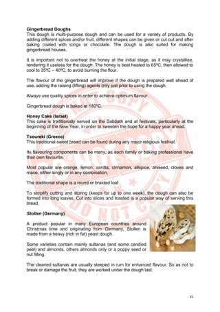 31
Gingerbread Doughs
This dough is multi-purpose dough and can be used for a variety of products. By
adding different spices and/or fruit, different shapes can be given or cut out and after
baking coated with icings or chocolate. The dough is also suited for making
gingerbread houses.
It is important not to overheat the honey at the initial stage, as it may crystallise,
rendering it useless for the dough. The honey is best heated to 65ºC, then allowed to
cool to 35ºC – 40ºC, to avoid burning the flour.
The flavour of the gingerbread will improve if the dough is prepared well ahead of
use, adding the raising (lifting) agents only just prior to using the dough.
Always use quality spices in order to achieve optimum flavour.
Gingerbread dough is baked at 180ºC.
Honey Cake (Israel)
This cake is traditionally served on the Sabbath and at festivals, particularly at the
beginning of the New Year, in order to sweeten the hope for a happy year ahead.
Tsoureki (Greece)
This traditional sweet bread can be found during any major religious festival.
Its flavouring components can be many, as each family or baking professional have
their own favourite.
Most popular are orange, lemon, vanilla, cinnamon, allspice, aniseed, cloves and
mace, either singly or in any combination.
The traditional shape is a round or braided loaf.
To simplify cutting and storing (keeps for up to one week), the dough can also be
formed into long loaves. Cut into slices and toasted is a popular way of serving this
bread.
Stollen (Germany)
A product popular in many European countries around
Christmas time and originating from Germany, Stollen is
made from a heavy (rich in fat) yeast dough.
Some varieties contain mainly sultanas (and some candied
peel) and almonds, others almonds only or a poppy seed or
nut filling.
The cleaned sultanas are usually steeped in rum for enhanced flavour. So as not to
break or damage the fruit, they are worked under the dough last.
 