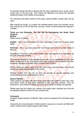32
A somewhat tighter ferment is worked with the other ingredients into a dough, which
should also on the firm side. This hinders the flattening out (losing the intended
traditional shape) of the Stollen during baking.
For uniformity and better control of the shape, special Stollen moulds (tins) can be
used.
After resting the dough, it is scaled into intended portion sizes and moulded round,
then worked into a roll with flat ends. Ask your Trainer to demonstrate the shaping of
a Stollen.
These are Just Examples. The List Can be Overlapping into Sweet Yeast
Products.
Muffins
Muffins come in 2 styles.
English – flat on top and bottom and they ‘peel apart’, made from a yeast raised
batter.
American – like a cup cake shape but much larger and come in a wide variety of
flavours.
Originating in this form in the United States, they have gained much popularity, as
they are extremely versatile.
They can be adapted to have ingredients like nuts, fruit or vegetables as their main
flavour component or, by using brans and honey, calories can be lowered and fibre
increased, appealing to guests more concerned with nutrition.
When muffins are baked, apart from the crust being coloured brown, they should
spring back when pressed lightly in the centre.
Remove muffins from the tins as soon as possible to prevent sweating and
condensation forming, sticking them to the tin.
Danish Pastries
These pastries are made with yeast dough laminated with butter (or other fats), then
turns given similar to puff paste, resulting in light and crisp pastries. They are
produced in many different shapes and sizes with a variety of fillings and toppings.
Fillings used may be custard, jam, cheese, fruit, poppy seed, marzipan and nuts with
the possible addition of dried fruit and candied peel.
Croissants
Crescent shaped pastries of delicate, flaky structure prepared from laminated yeast
dough.
Croissants are consumed plain or filled (sweet or savoury) or cut open and filled with
meats, cheese and/or salads (snacks, light meals).
 