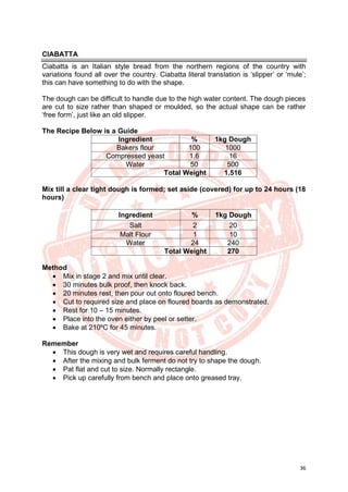36
CIABATTA
Ciabatta is an Italian style bread from the northern regions of the country with
variations found all over the country. Ciabatta literal translation is ‘slipper’ or ‘mule’;
this can have something to do with the shape.
The dough can be difficult to handle due to the high water content. The dough pieces
are cut to size rather than shaped or moulded, so the actual shape can be rather
‘free form’, just like an old slipper.
The Recipe Below is a Guide
Ingredient % 1kg Dough
Bakers flour 100 1000
Compressed yeast 1.6 16
Water 50 500
Total Weight 1.516
Mix till a clear tight dough is formed; set aside (covered) for up to 24 hours (18
hours)
Ingredient % 1kg Dough
Salt 2 20
Malt Flour 1 10
Water 24 240
Total Weight 270
Method
• Mix in stage 2 and mix until clear.
• 30 minutes bulk proof, then knock back.
• 20 minutes rest, then pour out onto floured bench.
• Cut to required size and place on floured boards as demonstrated.
• Rest for 10 – 15 minutes.
• Place into the oven either by peel or setter.
• Bake at 210ºC for 45 minutes.
Remember
• This dough is very wet and requires careful handling.
• After the mixing and bulk ferment do not try to shape the dough.
• Pat flat and cut to size. Normally rectangle.
• Pick up carefully from bench and place onto greased tray.
 