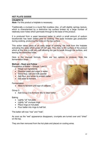 37
HOT PLATE GOODS
CRUMPETS
Note: For this product a hotplate is necessary.
Traditionally a crumpet is a round flat crustless disc, of soft slightly springy texture,
which is characterised by a distinctive top surface broken by a large number of
relatively even holes which permeate through to the base of the product.
It is produced from a yeast leavened batter to which a small amount of sodium
bicarbonate has been added prior to cooking. The soda increase gas production
during cooking, producing the holes on the top surface.
This action takes place at an early stage of cooking, the heat from the hotplate
activating the soda which gives off C02
gas. This rises to the surface of the product
which at this time is still very soft allowing the gas to break through the surface, and
leaving the distinctive holes.
Here is the crumpet formula. There are two options to produce. Note the
fermentation times.
Method – Read and Follow
Preparation of Batter – Groups 1 and 2:
• Weigh out ingredients
• Dissolve yeast and sugar in water
• Sieve flour, salt and milk powder
• Add flour, and whisk to smooth batter
• Set aside to ferment.
Fermentation
• Allow to ferment until sign of collapse.
Group 3:
• Add Group 3 to ferment. Mix to clear batter.
Baking
• Lightly “oil” hot plate
• Lightly “oil” crumpet rings
• Place rings on hot plate
• Pour batter into rings to half full.
The batter will now “rise” and “hole”.
As soon as the “wet” appearance disappears, crumpets are turned over and “dried”
on the top.
They are then removed from the hot plate and placed on cooling wires.
 