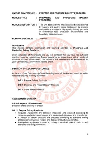 3
UNIT OF COMPETENCY : PREPARE AND PRODUCE BAKERY PRODUCTS
MODULE TITLE : PREPARING AND PRODUCING BAKERY
PRODUCTS
MODULE DESCRIPTOR : This unit deals with the knowledge and skills required
by bakers and pastry cooks (patissiers) to prepare
and produce a range of high-quality bakery products
in commercial food production environments and
hospitality establishments.
NOMINAL DURATION : 30 Hours
Introduction
This module contains information and learning activities in Preparing and
Producing Bakery Products.
Upon completion of this module and you feel confident that you have had sufficient
practice, you may request your Trainer to arrange an appointment with a registered
Assessor for your assessment. The results of the assessment will be recorded in
your Competency Achievement Record Sheet.
SUMMARY OF LEARNING OUTCOMES
At the end of this Competency-Based Learning Material, the learners are expected to
meet the following learning outcomes:
LO 1 Prepare Bakery Products
LO 2 Decorate and Present Bakery Products
LO 3 Store Bakery Products
ASSESSMENT CRITERIA
Critical Aspects of Assessment
Evidence of the following is critical:
LO 1.1 Prepare Bakery Products:
• Required ingredients are selected, measured and weighed according to
recipe or production requirements and established standards and procedures.
• A variety of bakery products are prepared according to standard mixing
procedures/formulation/ recipes and desired product characteristics.
• Appropriate equipment is used according to required bakery products and
standard operating procedures.
 
