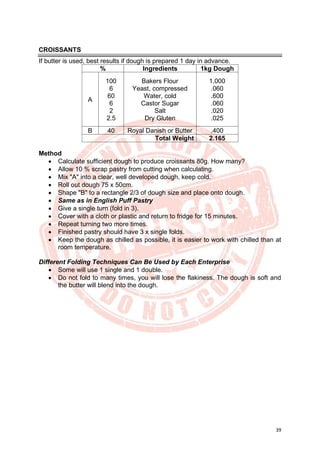 39
CROISSANTS
If butter is used, best results if dough is prepared 1 day in advance.
% Ingredients 1kg Dough
A
100
6
60
6
2
2.5
Bakers Flour
Yeast, compressed
Water, cold
Castor Sugar
Salt
Dry Gluten
1.000
.060
.600
.060
.020
.025
B 40 Royal Danish or Butter .400
Total Weight 2.165
Method
• Calculate sufficient dough to produce croissants 80g. How many?
• Allow 10 % scrap pastry from cutting when calculating.
• Mix "A" into a clear, well developed dough, keep cold.
• Roll out dough 75 x 50cm.
• Shape "B" to a rectangle 2/3 of dough size and place onto dough.
• Same as in English Puff Pastry
• Give a single turn (fold in 3).
• Cover with a cloth or plastic and return to fridge for 15 minutes.
• Repeat turning two more times.
• Finished pastry should have 3 x single folds.
• Keep the dough as chilled as possible, it is easier to work with chilled than at
room temperature.
Different Folding Techniques Can Be Used by Each Enterprise
• Some will use 1 single and 1 double.
• Do not fold to many times, you will lose the flakiness. The dough is soft and
the butter will blend into the dough.
 