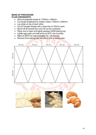 40
MAKE-UP PROCEDURE
PLAIN CROISSANTS:
• Roll out prepared dough to 1100mm x 400mm.
• Cut dough lengthwise to create 2 strips 1100mm x 200mm.
• Lay strips on top of each other.
• Cut 20 triangle shapes with a base line of 150mm each.
• Brush off all excess flour and roll up the croissants.
• Place onto a clean and lightly greased 2/lGN baking tray.
• Lightly egg wash and half prove at 36ºC, low humidity.
• Bake at 230ºC for approximately 12 – 15 minutes.
• Remove from baking tray and place onto a cooling wire.
 