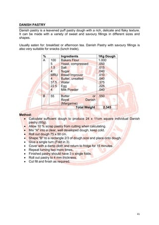 41
DANISH PASTRY
Danish pastry is a leavened puff pastry dough with a rich, delicate and flaky texture.
It can be made with a variety of sweet and savoury fillings in different sizes and
shapes.
Usually eaten for: breakfast or afternoon tea. Danish Pastry with savoury fillings is
also very suitable for snacks (lunch trade).
% Ingredients 1Kg Dough
A 100
5
1.5
4
MRU
4
37.5
22.5
4
Bakers Flour
Yeast, compressed
Salt
Sugar
Bread Improver
Butter, unsalted
Water
Egg
Milk Powder
1.000
.050
.015
.040
.010
.040
.375
.225
.040
B 55 Butter or
Royal Danish
(Margarine)
.550
Total Weight 2.345
Method:
• Calculate sufficient dough to produce 24 x 11cm square individual Danish
pastry (60g).
• Allow 10 % scrap pastry from cutting when calculating.
• Mix "A" into a clear, well developed dough, keep cold.
• Roll out dough 75 x 50 cm.
• Shape "B" to a rectangle 2/3 of dough size and place onto dough.
• Give a single turn (Fold in 3).
• Cover with a damp cloth and return to fridge for 15 minutes.
• Repeat turning two more times.
• Finished pastry should have 3 x single folds.
• Roll out pastry to 4 mm thickness.
• Cut fill and finish as required.
 