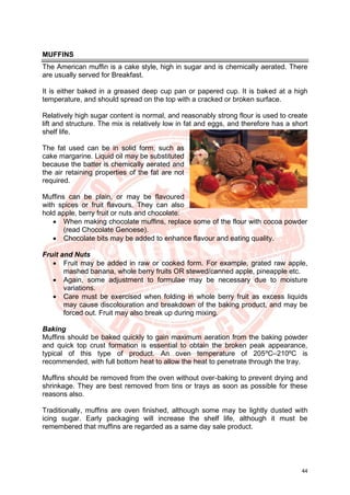 44
MUFFINS
The American muffin is a cake style, high in sugar and is chemically aerated. There
are usually served for Breakfast.
It is either baked in a greased deep cup pan or papered cup. It is baked at a high
temperature, and should spread on the top with a cracked or broken surface.
Relatively high sugar content is normal, and reasonably strong flour is used to create
lift and structure. The mix is relatively low in fat and eggs, and therefore has a short
shelf life.
The fat used can be in solid form, such as
cake margarine. Liquid oil may be substituted
because the batter is chemically aerated and
the air retaining properties of the fat are not
required.
Muffins can be plain, or may be flavoured
with spices or fruit flavours. They can also
hold apple, berry fruit or nuts and chocolate:
• When making chocolate muffins, replace some of the flour with cocoa powder
(read Chocolate Genoese).
• Chocolate bits may be added to enhance flavour and eating quality.
Fruit and Nuts
• Fruit may be added in raw or cooked form. For example, grated raw apple,
mashed banana, whole berry fruits OR stewed/canned apple, pineapple etc.
• Again, some adjustment to formulae may be necessary due to moisture
variations.
• Care must be exercised when folding in whole berry fruit as excess liquids
may cause discolouration and breakdown of the baking product, and may be
forced out. Fruit may also break up during mixing.
Baking
Muffins should be baked quickly to gain maximum aeration from the baking powder
and quick top crust formation is essential to obtain the broken peak appearance,
typical of this type of product. An oven temperature of 205ºC–210ºC is
recommended, with full bottom heat to allow the heat to penetrate through the tray.
Muffins should be removed from the oven without over-baking to prevent drying and
shrinkage. They are best removed from tins or trays as soon as possible for these
reasons also.
Traditionally, muffins are oven finished, although some may be lightly dusted with
icing sugar. Early packaging will increase the shelf life, although it must be
remembered that muffins are regarded as a same day sale product.
 