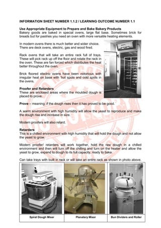 46
INFORMATION SHEET NUMBER 1.1.2 / LEARNING OUTCOME NUMBER 1.1
Use Appropriate Equipment to Prepare and Bake Bakery Products
Bakery goods are baked in special ovens, large flat base. Sometimes brick for
breads but for pastries you need an oven with more versatile heating elements.
In modern ovens there is much better and wider choice.
There are deck ovens, electric, gas and wood fired.
Rack ovens that will take an entire rack full of trays.
These will pick rack up off the floor and rotate the rack in
the oven. These are fan forced which distributes the heat
better throughout the oven.
Brick floored electric ovens have been notorious with
irregular heat on base with ‘hot spots and cold spots in
the ovens.
Proofer and Retarders
These are enclosed areas where the moulded dough is
placed to prove.
Prove – meaning; if the dough rises then it has proved to be good.
A warm environment with high humidity will allow the yeast to reproduce and make
the dough rise and increase in size.
Modern proofers will also retard.
Retarders
This is a chilled environment with high humidity that will hold the dough and not allow
the yeast to grow.
Modern proofer/ retarders will work together, hold the raw dough in a chilled
environment and then will turn off the chilling and turn on the heater and allow the
yeast to grow, expand to dough to its full capacity, ready to bake.
Can take trays with built in rack or will take an entire rack as shown in photo above.
Spiral Dough Mixer Planatery Mixer Bun Dividers and Roller
 
