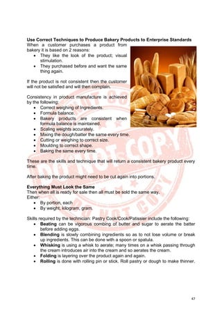 47
Use Correct Techniques to Produce Bakery Products to Enterprise Standards
When a customer purchases a product from
bakery it is based on 2 reasons:
• They like the look of the product; visual
stimulation.
• They purchased before and want the same
thing again.
If the product is not consistent then the customer
will not be satisfied and will then complain.
Consistency in product manufacture is achieved
by the following:
• Correct weighing of Ingredients.
• Formula balance.
• Bakery products are consistent when
formula balance is maintained.
• Scaling weights accurately.
• Mixing the dough/batter the same every time.
• Cutting or weighing to correct size.
• Moulding to correct shape.
• Baking the same every time.
These are the skills and technique that will return a consistent bakery product every
time.
After baking the product might need to be cut again into portions.
Everything Must Look the Same
Then when all is ready for sale then all must be sold the same way.
Either:
• By portion, each
• By weight, kilogram, gram.
Skills required by the technician: Pastry Cook/Cook/Patissier include the following:
• Beating can be vigorous combing of butter and sugar to aerate the batter
before adding eggs.
• Blending is slowly combining ingredients so as to not lose volume or break
up ingredients. This can be done with a spoon or spatula.
• Whisking is using a whisk to aerate; many times on a whisk passing through
the cream introduces air into the cream and so aerates the cream.
• Folding is layering over the product again and again.
• Rolling is done with rolling pin or stick. Roll pastry or dough to make thinner.
 