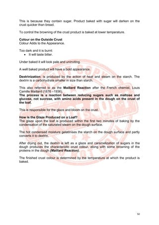 50
This is because they contain sugar. Product baked with sugar will darken on the
crust quicker than bread.
To control the browning of the crust product is baked at lower temperature.
Colour on the Outside Crust
Colour Adds to the Appearance.
Too dark and it is burnt:
• It will taste bitter.
Under baked it will look pale and uninviting.
A well baked product will have a bold appearance.
Dextrinization: is produced by the action of heat and steam on the starch. The
dextrin is a carbohydrate smaller in size than starch.
This also referred to as the Maillard Reaction after the French chemist, Louis
Camille Maillard (1876 –1936).
The process is a reaction between reducing sugars such as maltose and
glucose, not sucrose, with amino acids present in the dough on the crust of
the loaf.
This is responsible for the glaze and bloom on the crust.
How is the Glaze Produced on a Loaf?
The glaze upon the loaf is produced within the first two minutes of baking by the
condensation of the saturated steam on the dough surface.
The hot condensed moisture gelatinises the starch on the dough surface and partly
converts it to dextrin.
After drying out, the dextrin is left as a glaze and caramelization of sugars in the
dough produces the characteristic crust colour, along with some browning of the
proteins in the dough (Maillard Reaction).
The finished crust colour is determined by the temperature at which the product is
baked.
 