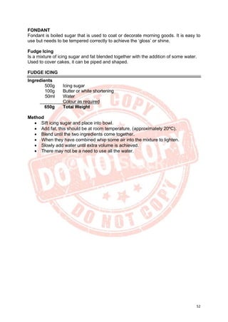 52
FONDANT
Fondant is boiled sugar that is used to coat or decorate morning goods. It is easy to
use but needs to be tempered correctly to achieve the ‘gloss’ or shine.
Fudge Icing
Is a mixture of icing sugar and fat blended together with the addition of some water.
Used to cover cakes, it can be piped and shaped.
FUDGE ICING
Ingredients
500g Icing sugar
100g Butter or white shortening
50ml Water
Colour as required
650g Total Weight
Method
• Sift icing sugar and place into bowl.
• Add fat, this should be at room temperature, (approximately 20ºC).
• Blend until the two ingredients come together.
• When they have combined whip some air into the mixture to lighten.
• Slowly add water until extra volume is achieved.
• There may not be a need to use all the water.
 