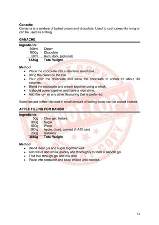 53
Ganache
Ganache is a mixture of boiled cream and chocolate. Used to coat cakes like icing or
can be used as a filling.
GANACHE
Ingredients
500ml Cream
1000g Chocolate
50ml Rum, dark, (optional)
1.550g Total Weight
Method
• Place the chocolate into a stainless steel bowl.
• Bring the cream to the boil.
• Pour over the chocolate and allow the chocolate to soften for about 30
seconds.
• Blend the chocolate and cream together using a whisk.
• It should come together and have a nice shine.
• Add the rum or any other flavouring that is preferred.
Some instant coffee blended in small amount of boiling water can be added instead.
APPLE FILLING FOR DANISH
Ingredients
50g Clear gel, Instant
300g Sugar
500g Water
280 g Apple, diced, canned (1 A10 can)
200g Sultanas
3850g Total Weight
Method
• Blend clear gel and sugar together well.
• Add water and whisk quickly and thoroughly to form a smooth gel.
• Fold fruit through gel and mix well.
• Place into container and keep chilled until needed.
 