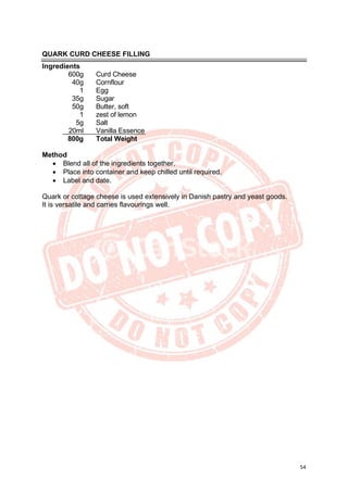 54
QUARK CURD CHEESE FILLING
Ingredients
600g Curd Cheese
40g Cornflour
1 Egg
35g Sugar
50g Butter, soft
1 zest of lemon
5g Salt
20ml Vanilla Essence
800g Total Weight
Method
• Blend all of the ingredients together.
• Place into container and keep chilled until required.
• Label and date.
Quark or cottage cheese is used extensively in Danish pastry and yeast goods.
It is versatile and carries flavourings well.
 