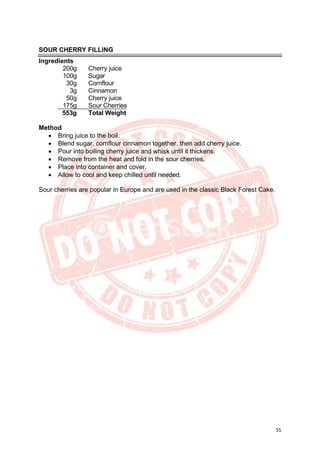 55
SOUR CHERRY FILLING
Ingredients
200g Cherry juice
100g Sugar
30g Cornflour
3g Cinnamon
50g Cherry juice
175g Sour Cherries
553g Total Weight
Method
• Bring juice to the boil.
• Blend sugar, cornflour cinnamon together, then add cherry juice.
• Pour into boiling cherry juice and whisk until it thickens.
• Remove from the heat and fold in the sour cherries.
• Place into container and cover.
• Allow to cool and keep chilled until needed.
Sour cherries are popular in Europe and are used in the classic Black Forest Cake.
 