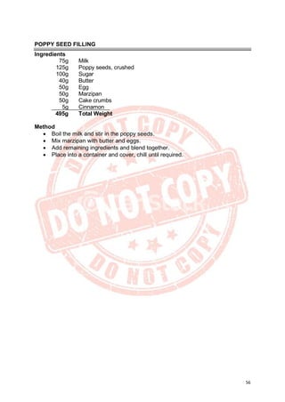 56
POPPY SEED FILLING
Ingredients
75g Milk
125g Poppy seeds, crushed
100g Sugar
40g Butter
50g Egg
50g Marzipan
50g Cake crumbs
5g Cinnamon
495g Total Weight
Method
• Boil the milk and stir in the poppy seeds.
• Mix marzipan with butter and eggs.
• Add remaining ingredients and blend together.
• Place into a container and cover, chill until required.
 