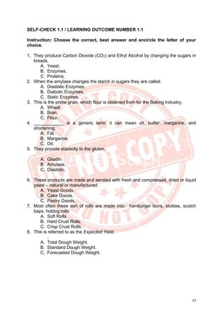 57
SELF-CHECK 1.1 / LEARNING OUTCOME NUMBER 1.1
Instruction: Choose the correct, best answer and encircle the letter of your
choice.
1. They produce Carbon Dioxide (CO2) and Ethyl Alcohol by changing the sugars in
breads.
A. Yeast.
B. Enzymes.
C. Proteins.
2. When the amylase changes the starch in sugars they are called.
A. Diastatic Enzymes.
B. Diabolic Enzymes.
C. Static Enzymes.
3. This is the prime grain, which flour is obtained from for the Baking Industry.
A. Wheat.
B. Bran.
C. Flour.
4. ____________ is a generic term; it can mean oil, butter, margarine, and
shortening.
A. Fat.
B. Margarine.
C. Oil.
5. They provide elasticity to the gluten.
.
A. Gliadin.
B. Amylase.
C. Diastolic.
6. These products are made and aerated with fresh and compressed, dried or liquid
yeast – natural or manufactured.
A. Yeast Goods.
B. Cake Goods.
C. Pastry Goods.
7. Most often these sort of rolls are made into: hamburger buns, stotties, scotch
baps, hotdog rolls
A. Soft Rolls
B. Hard Crust Rolls.
C. Crisp Crust Rolls.
8. This is referred to as the Expected Yield.
.
A. Total Dough Weight.
B. Standard Dough Weight.
C. Forecasted Dough Weight.
 