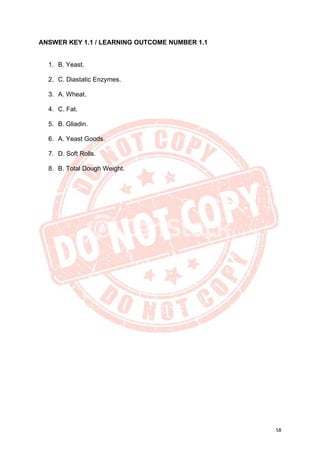 58
ANSWER KEY 1.1 / LEARNING OUTCOME NUMBER 1.1
1. B. Yeast.
2. C. Diastatic Enzymes.
3. A. Wheat.
4. C. Fat.
5. B. Gliadin.
6. A. Yeast Goods.
7. D. Soft Rolls.
8. B. Total Dough Weight.
 