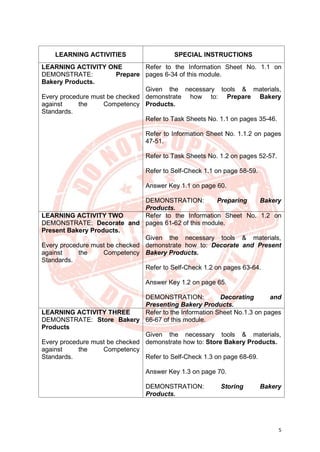 5
LEARNING ACTIVITIES SPECIAL INSTRUCTIONS
LEARNING ACTIVITY ONE
DEMONSTRATE: Prepare
Bakery Products.
Every procedure must be checked
against the Competency
Standards.
Refer to the Information Sheet No. 1.1 on
pages 6-34 of this module.
Given the necessary tools & materials,
demonstrate how to: Prepare Bakery
Products.
Refer to Task Sheets No. 1.1 on pages 35-46.
Refer to Information Sheet No. 1.1.2 on pages
47-51.
Refer to Task Sheets No. 1.2 on pages 52-57.
Refer to Self-Check 1.1 on page 58-59.
Answer Key 1.1 on page 60.
DEMONSTRATION: Preparing Bakery
Products.
LEARNING ACTIVITY TWO
DEMONSTRATE: Decorate and
Present Bakery Products.
Every procedure must be checked
against the Competency
Standards.
Refer to the Information Sheet No. 1.2 on
pages 61-62 of this module.
Given the necessary tools & materials,
demonstrate how to: Decorate and Present
Bakery Products.
Refer to Self-Check 1.2 on pages 63-64.
Answer Key 1.2 on page 65.
DEMONSTRATION: Decorating and
Presenting Bakery Products.
LEARNING ACTIVITY THREE
DEMONSTRATE: Store Bakery
Products
Every procedure must be checked
against the Competency
Standards.
Refer to the Information Sheet No.1.3 on pages
66-67 of this module.
Given the necessary tools & materials,
demonstrate how to: Store Bakery Products.
Refer to Self-Check 1.3 on page 68-69.
Answer Key 1.3 on page 70.
DEMONSTRATION: Storing Bakery
Products.
 