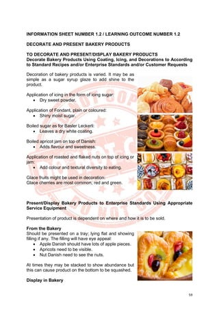 59
INFORMATION SHEET NUMBER 1.2 / LEARNING OUTCOME NUMBER 1.2
DECORATE AND PRESENT BAKERY PRODUCTS
TO DECORATE AND PRESENT/DISPLAY BAKERY PRODUCTS
Decorate Bakery Products Using Coating, Icing, and Decorations to According
to Standard Recipes and/or Enterprise Standards and/or Customer Requests
Decoration of bakery products is varied. It may be as
simple as a sugar syrup glaze to add shine to the
product.
Application of icing in the form of icing sugar:
• Dry sweet powder.
Application of Fondant, plain or coloured:
• Shiny moist sugar.
Boiled sugar as for Basler Leckerli:
• Leaves a dry white coating.
Boiled apricot jam on top of Danish:
• Adds flavour and sweetness.
Application of roasted and flaked nuts on top of icing or
jam:
• Add colour and textural diversity to eating.
Glace fruits might be used in decoration:
Glace cherries are most common, red and green.
Present/Display Bakery Products to Enterprise Standards Using Appropriate
Service Equipment
Presentation of product is dependent on where and how it is to be sold.
From the Bakery
Should be presented on a tray; lying flat and showing
filling if any. The filling will have eye appeal:
• Apple Danish should have lots of apple pieces.
• Apricots need to be visible.
• Nut Danish need to see the nuts.
At times they may be stacked to show abundance but
this can cause product on the bottom to be squashed.
Display in Bakery
 