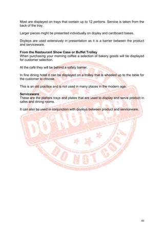 60
Most are displayed on trays that contain up to 12 portions. Service is taken from the
back of the tray.
Larger pieces might be presented individually on doyley and cardboard bases.
Doyleys are used extensively in presentation as it is a barrier between the product
and serviceware.
From the Restaurant Show Case or Buffet Trolley
When purchasing your morning coffee a selection of bakery goods will be displayed
for customer selection.
At the café they will be behind a safety barrier.
In fine dining hotel it can be displayed on a trolley that is wheeled up to the table for
the customer to choose.
This is an old practice and is not used in many places in the modern age.
Serviceware
These are the platters trays and plates that are used to display and serve product in
cafes and dining rooms.
It can also be used in conjunction with doyleys between product and serviceware.
 