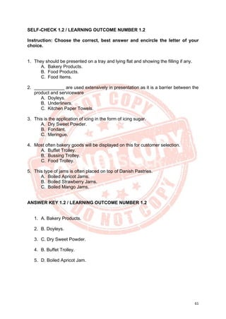 61
SELF-CHECK 1.2 / LEARNING OUTCOME NUMBER 1.2
Instruction: Choose the correct, best answer and encircle the letter of your
choice.
1. They should be presented on a tray and lying flat and showing the filling if any.
A. Bakery Products.
B. Food Products.
C. Food Items.
2. ____________ are used extensively in presentation as it is a barrier between the
product and serviceware
A. Doyleys.
B. Underliners.
C. Kitchen Paper Towels.
3. This is the application of icing in the form of icing sugar.
A. Dry Sweet Powder.
B. Fondant.
C. Meringue.
4. Most often bakery goods will be displayed on this for customer selection.
A. Buffet Trolley.
B. Bussing Trolley.
C. Food Trolley.
5. This type of jams is often placed on top of Danish Pastries.
A. Boiled Apricot Jams.
B. Boiled Strawberry Jams.
C. Boiled Mango Jams.
ANSWER KEY 1.2 / LEARNING OUTCOME NUMBER 1.2
1. A. Bakery Products.
2. B. Doyleys.
3. C. Dry Sweet Powder.
4. B. Buffet Trolley.
5. D. Boiled Apricot Jam.
 
