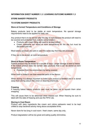 62
INFORMATION SHEET NUMBER 1.3 / LEARNING OUTCOME NUMBER 1.3
STORE BAKERY PRODUCTS
TO STORE BAKERY PRODUCTS
Store at Correct Temperature and Conditions of Storage
Bakery products tend to be stable at room temperature. No special storage
requirements need to be applied for daily use.
Any product that is to be served after the day of manufacture the product will need to
be covered and protected from outside contamination:
• Products with cream filling will need to be kept chilled
• Cream patisserie can stand at room temperature for the day but must be
discarded and not.
Most bakery products are sold or used the same day that they are produced.
If they are to be stored; at room temperature.
Store at Room Temperature
Festive product may be stored for a couple of days. Longer storage is best to freeze.
If the baked product does not contain dairy products then it can be stored at room
temperature:
• Protected from the environment by being covered.
When food is chilled it can lose essential parts of the flavour.
When storing it is always important to make sure product is labelled and it is stored
away from strong odours like onion or cleaning chemicals.
Freezing
If freezing baked bakery products care must be taken not to squash them when
wrapping.
This will cause them to be deformed when thawed out. When freezing be sure to
label with the date of freezing and use the FIFO rule.
Storing in Cool Room
Product with dairy ingredients like cream and crème patisserie need to be kept
chilled to stop bacterial activity rising above acceptable limits.
Never store for too long in cool room:- fresh cream, same day only.
Product degradation will be too great and eating quality diminishes.
 