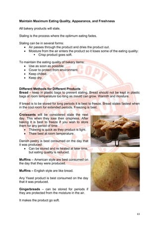 63
Maintain Maximum Eating Quality, Appearance, and Freshness
All bakery products will stale.
Staling is the process where the optimum eating fades.
Staling can be in several forms:
• Air passes through the product and dries the product out.
• Moisture from the air enters the product so it loses some of the eating quality:
▪ Crisp product goes soft.
To maintain the eating quality of bakery items:
• Use as soon as possible.
• Cover to protect from environment.
• Keep chilled.
• Keep dry.
Different Methods for Different Products
Bread – keep in plastic bags to prevent staling. Bread should not be kept in plastic
bags at room temperature too long as mould can grow. Warmth and moisture.
If bread is to be stored for long periods it is best to freeze. Bread stales fastest when
in the cool room for extended periods. Freezing is best.
Croissants will be considered stale the next
day. This when they lose their crispness. After
baking it is best to freeze if you wish to store
them for any period of time:
• Thawing is quick as they product is light.
• Thaw best at room temperature.
Danish pastry is best consumed on the day that
it was produced:
• Can be stored and re heated at later time,
but eating quality is reduced.
Muffins – American style are best consumed on
the day that they were produced.
Muffins – English style are like bread.
Any Yeast product is best consumed on the day
that it was produced.
Gingerbreads – can be stored for periods if
they are protected from the moisture in the air.
It makes the product go soft.
 