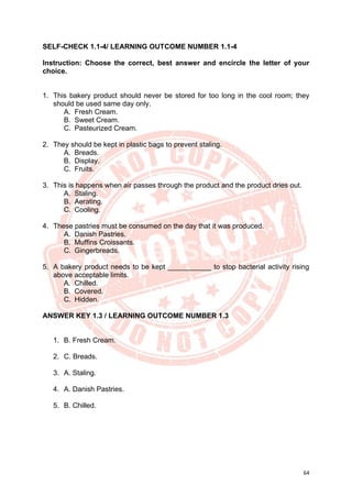 64
SELF-CHECK 1.1-4/ LEARNING OUTCOME NUMBER 1.1-4
Instruction: Choose the correct, best answer and encircle the letter of your
choice.
1. This bakery product should never be stored for too long in the cool room; they
should be used same day only.
A. Fresh Cream.
B. Sweet Cream.
C. Pasteurized Cream.
2. They should be kept in plastic bags to prevent staling.
A. Breads.
B. Display.
C. Fruits.
3. This is happens when air passes through the product and the product dries out.
A. Staling.
B. Aerating.
C. Cooling.
4. These pastries must be consumed on the day that it was produced.
A. Danish Pastries.
B. Muffins Croissants.
C. Gingerbreads.
5. A bakery product needs to be kept ___________ to stop bacterial activity rising
above acceptable limits.
A. Chilled.
B. Covered.
C. Hidden.
ANSWER KEY 1.3 / LEARNING OUTCOME NUMBER 1.3
1. B. Fresh Cream.
2. C. Breads.
3. A. Staling.
4. A. Danish Pastries.
5. B. Chilled.
 
