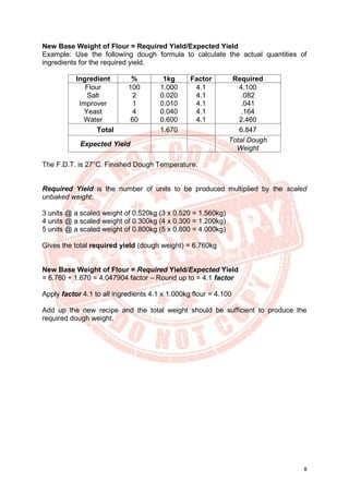 8
New Base Weight of Flour = Required Yield/Expected Yield
Example: Use the following dough formula to calculate the actual quantities of
ingredients for the required yield.
Ingredient % 1kg Factor Required
Flour
Salt
Improver
Yeast
Water
100
2
1
4
60
1.000
0.020
0.010
0.040
0.600
4.1
4.1
4.1
4.1
4.1
4.100
.082
.041
.164
2.460
Total 1.670 6.847
Expected Yield
Total Dough
Weight
The F.D.T. is 27°C. Finished Dough Temperature.
Required Yield is the number of units to be produced multiplied by the scaled
unbaked weight:
3 units @ a scaled weight of 0.520kg (3 x 0.520 = 1.560kg)
4 units @ a scaled weight of 0.300kg (4 x 0.300 = 1.200kg)
5 units @ a scaled weight of 0.800kg (5 x 0.800 = 4.000kg)
Gives the total required yield (dough weight) = 6.760kg
New Base Weight of Flour = Required Yield/Expected Yield
= 6.760 ÷ 1.670 = 4.047904 factor – Round up to = 4.1 factor
Apply factor 4.1 to all ingredients 4.1 x 1.000kg flour = 4.100
Add up the new recipe and the total weight should be sufficient to produce the
required dough weight.
 