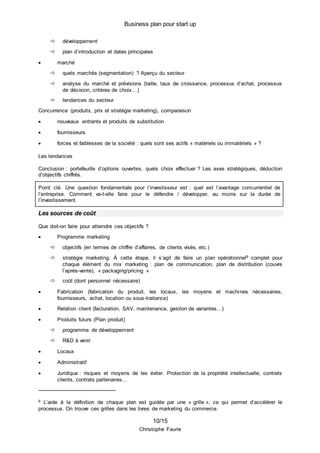 Business plan pour start up
10/15
Christophe Faurie
 développement
 plan d’introduction et dates principales
 marché
 quels marchés (segmentation) ? Aperçu du secteur
 analyse du marché et prévisions (taille, taux de croissance, processus d’achat, processus
de décision, critères de choix…)
 tendances du secteur
Concurrence (produits, prix et stratégie marketing), comparaison
 nouveaux entrants et produits de substitution
 fournisseurs
 forces et faiblesses de la société : quels sont ses actifs « matériels ou immatériels » ?
Les tendances
Conclusion : portefeuille d’options ouvertes, quels choix effectuer ? Les axes stratégiques, déduction
d’objectifs chiffrés.
Point clé. Une question fondamentale pour l’investisseur est : quel est l’avantage concurrentiel de
l’entreprise. Comment va-t-elle faire pour le défendre / développer, au moins sur la durée de
l’investissement.
Les sources de coût
Que doit-on faire pour atteindre ces objectifs ?
 Programme marketing
 objectifs (en termes de chiffre d’affaires, de clients visés, etc.)
 stratégie marketing. À cette étape, il s’agit de faire un plan opérationnel9 complet pour
chaque élément du mix marketing : plan de communication, plan de distribution (couvre
l’après-vente), « packaging/pricing »
 coût (dont personnel nécessaire)
 Fabrication (fabrication du produit, les locaux, les moyens et machines nécessaires,
fournisseurs, achat, location ou sous-traitance)
 Relation client (facturation, SAV, maintenance, gestion de variantes…)
 Produits futurs (Plan produit)
 programme de développement
 R&D à venir
 Locaux
 Administratif
 Juridique : risques et moyens de les éviter. Protection de la propriété intellectuelle, contrats
clients, contrats partenaires…
9 L’aide à la définition de chaque plan est guidée par une « grille », ce qui permet d’accélérer le
processus. On trouve ces grilles dans les livres de marketing du commerce.
 