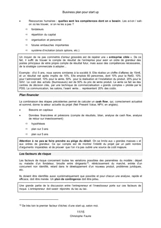 Business plan pour start up
11/15
Christophe Faurie
 Ressources humaines : quelles sont les compétences dont on a besoin. Les a-t-on / sait-
on où les trouver, si on ne les a pas ?
 fondateurs
 répartition du capital
 organisation et personnel
 futures embauches importantes
 système d’incitation (stock options, etc.)
Un moyen de ne pas commettre d’erreur grossière est de repérer une « entreprise cible ». De ce
fait, il suffit de trouver le compte de résultat de l’entreprise pour avoir un ordre de grandeur des
postes principaux de votre propre compte de résultat futur, mais aussi des compétences nécessaires,
de la stratégie commerciale à adopter...
Exemple : d’ici 5 ans, nous serons similaires à la société X. Elle réalise un chiffre d’affaires de 15m€,
et un résultat net après impôts de 10%. Elle emploie 60 personnes, dont 10% pour la RetD, 10%
pour l’administratif, 10% pour la vente, 50% pour la réalisation et l’installation du produit, 20% pour le
SAV. Le coût des achats (fournisseurs) est de 50% du prix de vente produit. La vente se fait via des
centres de décision clés, par une technique de commercialisation « grands comptes » pilotée par le
PDG. La communication, les salons, l’avant vente… représentent 20% des coûts.
Plan financier
La combinaison des étapes précédentes permet de calculer un cash flow, qui, correctement actualisé
et sommé, donne la valeur actuelle du projet (Net Present Value, NPV, en anglais).
 Besoins en capitaux
 Données financières et prévisions (compte de résultats, bilan, analyse de cash flow, analyse
de retour sur investissement)
 hypothèses
 plan sur 3 ans
 plan sur 5 ans
Attention à ne pas se faire prendre au piège du détail. On se limite aux « grandes masses » et
aux ordres de grandeur. Ce qui compte est de montrer l’intérêt du projet par un petit nombre
d’arguments imparables et de prouver que l’on n’a pas oublié une source de coût majeure.
Les facteurs de risque
Les facteurs de risque concernent toutes les variations possibles des paramètres du modèle : départ
ou maladie d’un fondateur, brouille entre dirigeants10, rétrécissement du marché, entrée d’un
concurrent non identifié, retard dans le développement d’un nouveau produit, problèmes juridiques,
etc.
Ils doivent être identifiés aussi systématiquement que possible et pour chacun une analyse, rapide et
efficace, doit être menée. Un plan de contingence doit être prévu.
Une grande partie de la discussion entre l’entrepreneur et l’investisseur porte sur ces facteurs de
risque. L’entrepreneur doit savoir répondre du tac au tac.
10 De très loin le premier facteur d’échec d’une start up, selon moi.
 
