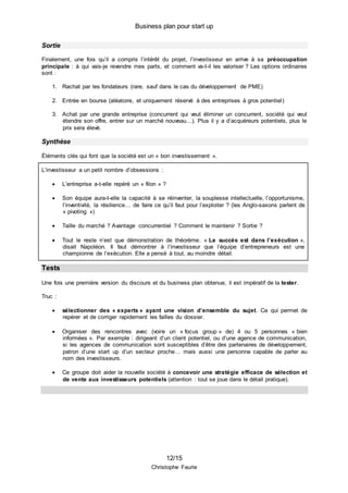 Business plan pour start up
12/15
Christophe Faurie
Sortie
Finalement, une fois qu’il a compris l’intérêt du projet, l’investisseur en arrive à sa préoccupation
principale : à qui vais-je revendre mes parts, et comment va-t-il les valoriser ? Les options ordinaires
sont :
1. Rachat par les fondateurs (rare, sauf dans le cas du développement de PME)
2. Entrée en bourse (aléatoire, et uniquement réservé à des entreprises à gros potentiel)
3. Achat par une grande entreprise (concurrent qui veut éliminer un concurrent, société qui veut
étendre son offre, entrer sur un marché nouveau…). Plus il y a d’acquéreurs potentiels, plus le
prix sera élevé.
Synthèse
Éléments clés qui font que la société est un « bon investissement ».
L’investisseur a un petit nombre d’obsessions :
 L’entreprise a-t-elle repéré un « filon » ?
 Son équipe aura-t-elle la capacité à se réinventer, la souplesse intellectuelle, l’opportunisme,
l’inventivité, la résilience… de faire ce qu’il faut pour l’exploiter ? (les Anglo-saxons parlent de
« pivoting »)
 Taille du marché ? Avantage concurrentiel ? Comment le maintenir ? Sortie ?
 Tout le reste n’est que démonstration de théorème. « Le succès est dans l’exécution »,
disait Napoléon. Il faut démontrer à l’investisseur que l’équipe d’entrepreneurs est une
championne de l’exécution. Elle a pensé à tout, au moindre détail.
Tests
Une fois une première version du discours et du business plan obtenue, il est impératif de la tester.
Truc :
 sélectionner des « experts » ayant une vision d’ensemble du sujet. Ce qui permet de
repérer et de corriger rapidement les failles du dossier.
 Organiser des rencontres avec (voire un « focus group » de) 4 ou 5 personnes « bien
informées ». Par exemple : dirigeant d’un client potentiel, ou d’une agence de communication,
si les agences de communication sont susceptibles d’être des partenaires de développement,
patron d’une start up d’un secteur proche… mais aussi une personne capable de parler au
nom des investisseurs.
 Ce groupe doit aider la nouvelle société à concevoir une stratégie efficace de sélection et
de vente aux investisseurs potentiels (attention : tout se joue dans le détail pratique).
 
