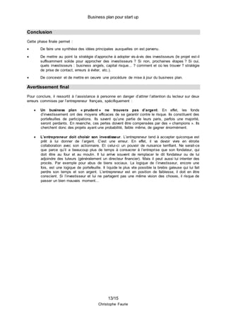 Business plan pour start up
13/15
Christophe Faurie
Conclusion
Cette phase finale permet :
 De faire une synthèse des idées principales auxquelles on est parvenu.
 De mettre au point la stratégie d’approche à adopter vis-à-vis des investisseurs (le projet est-il
suffisamment solide pour approcher des investisseurs ? Si non, prochaines étapes ? Si oui,
quels investisseurs : business angels, capital risque… ? comment et où les trouver ? stratégie
de prise de contact, erreurs à éviter, etc.).
 De concevoir et de mettre en oeuvre une procédure de mise à jour du business plan.
Avertissement final
Pour conclure, il ressortit à l’assistance à personne en danger d’attirer l’attention du lecteur sur deux
erreurs commises par l’entrepreneur français, spécifiquement :
 Un business plan « prudent » ne trouvera pas d’argent. En effet, les fonds
d’investissement ont des moyens efficaces de se garantir contre le risque. Ils constituent des
portefeuilles de participations. Ils savent qu’une partie de leurs paris, parfois une majorité,
seront perdants. En revanche, ces pertes doivent être compensées par des « champions ». Ils
cherchent donc des projets ayant une probabilité, faible même, de gagner énormément.
 L’entrepreneur doit choisir son investisseur. L’entrepreneur tend à accepter quiconque est
prêt à lui donner de l’argent. C’est une erreur. En effet, il va devoir vivre en étroite
collaboration avec son actionnaire. Et celui-ci un pouvoir de nuisance terrifiant. Ne serait-ce
que parce qu’il a beaucoup plus de temps à consacrer à l’entreprise que son fondateur, qui
doit être au four et au moulin. Il lui arrive souvent de remplacer le dit fondateur ou de lui
adjoindre des tuteurs (généralement un directeur financier). Mais il peut aussi lui intenter des
procès. Par exemple pour abus de biens sociaux. La logique de l’investisseur, encore une
fois, est une logique de portefeuille. Il liquide le plus vite possible la brebis galeuse qui lui fait
perdre son temps et son argent. L’entrepreneur est en position de faiblesse, il doit en être
conscient. Si l’investisseur et lui ne partagent pas une même vision des choses, il risque de
passer un bien mauvais moment…
 