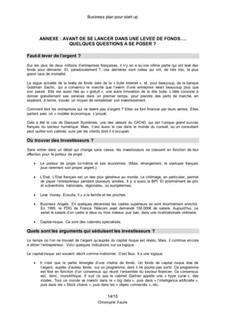 Business plan pour start up
14/15
Christophe Faurie
ANNEXE : AVANT DE SE LANCER DANS UNE LEVEE DE FONDS….
QUELQUES QUESTIONS A SE POSER ?
Faut-il lever de l’argent ?
Sur les plus de deux millions d’entreprises françaises, il n’y en a qu’une infime partie qui ont levé des
fonds pour démarrer. Et, paradoxalement ?, ces dernières sont celles qui ont, de très loin, le plus
grand taux de mortalité.
La vogue actuelle de la levée de fonds date de la « bulle Internet », et, pour beaucoup, de la banque
Goldman Sachs, qui a convaincu le marché que l’avenir d’une entreprise valait beaucoup plus que
son passé. Elle est aussi liée au « gratuit », une autre innovation de la dite bulle. L’idée consiste à
donner gratuitement ses services dans un premier temps, pour prendre des parts de marché, en
espérant, à terme, trouver un moyen de rentabiliser son investissement.
Comment font les entreprises qui ne lèvent pas d’argent ? Elles se font financer par leurs ventes. Elles
partent avec un « modèle économique » prouvé.
Cela a été le cas de Dassault Systèmes, une des valeurs du CAC40, qui est l’unique grand succès
français du secteur numérique. Mais, c’est aussi le cas dans le monde du conseil, ou un consultant
peut quitter son cabinet, suivi par les clients dont il s’occupait.
Où trouver des investisseurs ?
Sans entrer dans un détail qui change sans cesse, les investisseurs se classent en fonction de leur
affection pour le porteur de projet :
 Le porteur de projet lui-même et ses économies. (Mais, étrangement, le startuper français
joue rarement son propre argent.)
 L’Etat. L’Etat français est un des plus généreux au monde. Le chômage, en particulier, permet
de payer l’entrepreneur pendant plusieurs années. Il y a aussi la BPI. Et énormément de prix
et subventions nationales, régionales, ou européennes.
 Love money. Ensuite, il y a la famille et les proches.
 Business Angels. En quelques décennies les cadres supérieurs se sont énormément enrichis.
En 1995, le PDG de France Télécom avait demandé 150.000€ de salaire. Aujourd’hui, ce
serait le salaire d’un cadre à deux ou trois niveaux pus bas, dans une multinationale ordinaire.
 Capital-risque. Ce sont des cabinets spécialisés.
Quels sont les arguments qui séduisent les investisseurs ?
Le temps où l’on ne trouvait de l’argent qu’auprès du capital risque est révolu. Mais, il continue encore
à attirer l’entrepreneur. Voici quelques indications sur sa logique.
Le capital-risque est souvent décrit comme irrationnel. C’est faux. Il a une logique.
 Il n’est que la partie émergée d’une chaîne de fonds. Un fonds de capital risque lève de
l’argent, auprès d’autres fonds, sur un programme, dont il ne pourra pas sortir. Ce programme
est fixé en fonction d’un consensus qui réunit l’ensemble du secteur financier. Ce consensus
est, donc, monolithique. Il suit ce que le cabinet Gartner appelle une « hype curve », des
modes. Tout ce monde va investir dans le « big data », puis dans « l’intelligence artificielle »,
puis dans les « block chains », puis dans les « objets connectés », etc.
 