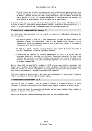 Business plan pour start up
15/15
Christophe Faurie
 Un fonds ne dure que cinq ans. Les associés qui le constituent doivent dépenser l’argent qu’ils
ont levé, sous peine ne pas pouvoir en lever autant pour leur prochain fonds. Ce qui conduit
les fonds à s’acheter, les uns aux autres, leurs participations. D’où une inflation artificielle des
prix du secteur à la mode. Elle s’achève généralement au bout de deux ou trois reventes, soit
par une faillite de la participation, soit par un rachat par un grand groupe.
A quoi ressemble celui qui parvient à lever des fonds auprès du capital risque ? Généralement, aux
associés du fonds qui vont investir chez lui (mêmes diplômes, milieu social, opinions politiques…). Et
il croit à ce qu’il dit. Pour lui, ce que j’ai présenté comme une mode n’en est pas une.
L’investisseur présente-t-il un danger ?
Les relations avec les investisseurs sont, très souvent, très rapidement, conflictuelles. Et ce pour des
raisons évidentes :
 Les résultats promis ne sont pas là. Les entrepreneurs qui lèvent des fonds ont trouvé les
arguments qu’aiment les investisseurs, mais ils n’ont presque jamais compris ce qu’ils
signifiaient en termes d’engagement personnel. Peu de personnes pensent à se renseigner
sur ce qu’est la vie d’un entrepreneur.
 La mode du « gratuit » pousse à beaucoup dépenser, sans attendre de revenus immédiats. Si
bien que l’entrepreneur se retrouve rapidement en faillite.
 L’entrepreneur est rarement un manager expérimenté. En outre, il ne connaît rien aux
techniques d’ingénierie financière, qui permettent d’augmenter rapidement la valeur d’une
entreprise (par exemple en endettant la société ou en achetant des sociétés beaucoup moins
valorisées par le marché). Donc, dès que l’entreprise grossit, il est tentant de le remplacer par
un dirigeant professionnel.
Comme cela a été le cas avec WeWork ou Uber, en 2019, ou encore avec Apple, en ses débuts, il est
fréquent que le fondateur de l’entreprise se fasse mettre à la porte. A noter que les Business Angels
cadres ont souvent une vocation contrariée de top management, et qu’il arrive qu’ils veuillent se saisir
de la direction de l’entreprise. Il est rare qu’elle leur survive longtemps.
Pour éviter ce genre de désagréments, il faut choisir ses investisseurs, et s’assurer qu’il n’y a pas de
méprise sur le business plan sur lequel ils se sont engagés.
Comment finissent les start up ?
Très peu de start up survivent. Grâce au généreux système de subventions français, et autres
multiples « incubateurs » et crédits d’impôts, les plus malins, devenus chasseurs de primes, vivotent.
Les start up qui ont le plus de chances se font absorber par une grande entreprise. Leur fondateur se
retrouve, en quelque sorte, « chef de service ».
Bien sûr, les exceptions confirment ces règles. Mais elles sont particulièrement rares.
 