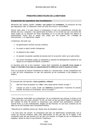 Business plan pour start up
5/15
Christophe Faurie
PRINCIPES DIRECTEURS DE LA METHODE
Comprendre les aspirations des investisseurs
Rechercher des capitaux signifie « vendre » son projet à un investisseur. Ce processus est long
(les négociations avec un investisseur durent de l’ordre de 6 mois à 1 an) et difficile.
Comme toute vente, il ne peut réussir si l’entrepreneur n’a pas une compréhension minimale des
attentes des ses « prospects » (les gestionnaires de fonds), s’il ne connaît pas ses concurrents (les
autres projets qui se disputent les fonds disponibles) et s’il n’a pas été capable d’en déduire un
positionnement correct pour le produit (son projet) qu’il leur propose, une « stratégie de
communication », un argumentaire adapté…
L’investisseur doit savoir que
 les gestionnaires de fonds sont peu nombreux,
 ils suivent un grand nombre d’entreprises,
 ils obéissent à des modes2,
 ils reçoivent de grandes quantités de dossiers dont ils ne pourront retenir qu’un petit nombre,
 qu’il existe d’excellents projets qui présentent un potentiel de développement important et une
équipe qui a la capacité de réaliser ce potentiel3.
Le deuxième point est le plus important : l’avenir étant imprévisible, la capacité d’une équipe à
réagir à l’adversité mais aussi aux opportunités fait la différence entre le succès et l’échec.
C’est ce qu’essaie de mesurer l’investisseur au travers du « business plan » et des conversations qu’il
a avec les futurs entrepreneurs ou avec des personnes qui les connaissent (« due dilligence » en
anglais.)
Un business plan doit répondre à deux questions, critiques :
 Quel est l’ordre de grandeur du « filon » dans lequel permet d’entrer le projet ?
 L’équipe qui porte le projet a-t-elle une résilience exceptionnelle ? Autrement dit sait-elle
absorber les échecs et se réinventer, elle et son projet4 ?
2 Elles paraissent irrationnelles aux entrepreneurs. Ils ne comprennent pas pourquoi un fonds ne met
pas d’argent dans son projet, excellent. En fait, les fonds ne font que placer l’argent d’investisseurs
(par exemple de fonds de pension ou d’assureurs), puis revendre leurs participations, souvent à
d’autres fonds, ou à des multinationales, dirigées par des financiers. Ils sont donc contraints par les
idées qui se sont imposées dans l’écosystème financier.
3 Mesurée par la crédibilité acquise par l’équipe dans de précédents projets.
4 Un autre point mal compris. Un entrepreneur doit avoir une détermination exceptionnelle, tout le
monde est d’accord là-dessus. Mais cette détermination ne doit pas être de la rigidité. Il doit
comprendre aussi vite que possible qu’il est dans une impasse, et changer de cap. La métaphore du
navigateur permet de saisir ce que recherche l’investisseur.
 