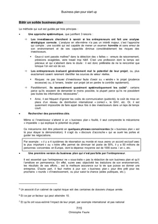 Business plan pour start up
7/15
Christophe Faurie
Bâtir un solide business plan
La méthode qui suit est guidée par trois principes :
 Une approche systématique, que justifient 3 raisons :
 Les investisseurs cherchent à savoir si les entrepreneurs ont fait une analyse
stratégique correcte. L’analyse en elle-même n’a pas un intérêt majeur, c’est l’approche
qui compte : une société qui est capable de mener un examen honnête et sans erreur de
son environnement et de ses capacités diminue considérablement les risques des
investisseurs.
 Ceux-ci sont passés maîtres5 dans la détection des « failles » : erreurs de raisonnement,
prévisions exagérées, voire travail trop hâtif. C’est une profession dont le temps est
précieux et qui s’abstient dans le doute : il est donc préférable de ne la rencontrer que
lorsque l’on est sûr de soi.
 Les entrepreneurs évaluent généralement mal le potentiel de leur projet, ou, plus
exactement savent rarement identifier les sources de valeur réelles.
 Risques: ne pas trouver d’investisseur faute d’avoir su « vendre » le projet (prudence
excessive) ou, à l’envers, brader son projet (et en perdre le contrôle rapidement).
 Parallèlement, ils sous-estiment quasiment systématiquement les coûts6 : certains
parce qu’ils essaient de demander le moins possible, la plupart parce qu’ils ne possèdent
pas toutes les informations nécessaires7.
 Ainsi, il est fréquent d’ignorer les coûts de communication (publicité), le coût de mise en
place d’un réseau de distribution international « correct », le SAV, etc. Or, il est
quasiment impossible de faire appel deux fois à des investisseurs dans un laps de temps
court.
 Rechercher des paramètres clés.
Même si l’investisseur s’attend à un « business plan » fouillé, il veut comprendre le mécanisme
« imparable » qui explique le potentiel du projet.
Ce mécanisme doit être présenté en quelques phrases convaincantes (le « business plan » est
là pour étayer la démonstration). Il s’agit du « discours d’accroche » qui va ouvrir les portes et
guider les négociations.
Par exemple : « il y a 4 systèmes de réservation au monde et nous avons un accord exclusif avec
le plus important » ou « notre offre permet de diminuer tel poste de 50%, il y a 50 millions de
personnes concernées en Europe, dont la dépense moyenne est de 1000 euros / an », etc.
 Une première version du business plan qui n’est pas faite par l’entrepreneur.
Il est essentiel que l’entrepreneur ne « sous-traite » pas la rédaction de son business plan et qu’il
l’améliore en permanence. En effet, suivre avec objectivité les évolutions de son environnement,
les résultats de ses efforts… est la meilleure assurance sur la vie que puisse se donner une
entreprise. D’autre part, il faut mettre à jour son « business plan » pour être prêt pour les
prochains « rounds » d’investissement, ou pour saisir la chance (aides publiques, etc.).
5 Un associé d’un cabinet de capital risque voit des centaines de dossiers chaque année.
6 Et ce par un facteur qui peut atteindre 10.
7 Et qu’ils ont sous-estimé l’impact de leur projet, par exemple international et pas national
 