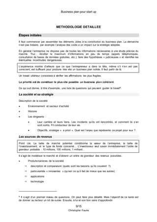 Business plan pour start up
9/15
Christophe Faurie
METHODOLOGIE DETAILLEE
Étapes initiales
Il faut commencer par assembler les éléments utiles à la constitution du business plan. La démarche
n’est pas linéaire, par exemple l’analyse des coûts a un impact sur la stratégie adoptée.
En général l’entreprise ne dispose pas de toutes les informations nécessaires à une étude précise du
marché. Truc : récolter le maximum d’informations en peu de temps (appels téléphoniques,
consultation de bases de données gratuites, etc.), faire des hypothèses « judicieuses » et identifier les
éventuelles incertitudes dangereuses.
L’expérience montre d’ailleurs que ce que l’entrepreneur a dans la tête, même s’il n’en est pas
conscient, est suffisant pour produire très vite un business plan solide. Il faut partir de là.
Un travail ultérieur consistera à vérifier les affirmations les plus fragiles.
La priorité est de constituer le plus vite possible un business plan cohérent.
Ce qui suit donne, à titre d’exemple, une liste de questions qui peuvent guider le travail8.
La société et sa stratégie
Description de la société
 Environnement et secteur d’activité
 Histoire
 Les dirigeants :
 Leur carrière et leurs liens. Les incidents qu’ils ont rencontrés, et comment ils s’en
sont sortis. Fil conducteur de leur vie.
 Objectifs, stratégie « a priori ». Quel est l’enjeu que représente ce projet pour eux ?
Les sources de revenus
Point clé. La taille de marché potentiel conditionne la valeur de l’entreprise, la taille de
l’investissement, et le type de fonds concerné… L’investisseur veut savoir immédiatement l’ordre de
grandeur probable : 10 millions, 100 millions, 1 milliard…
Il s’agit de modéliser le marché et d’obtenir un ordre de grandeur des revenus possibles.
 Produits/services de la société
 description et comparaison (quels sont les besoins qu’ils couvrent ?)
 particularités « innovantes » (qu’est ce qu’il fait de mieux que les autres)
 applications
 technologie
8 Il s’agit d’un premier niveau de questions. On peut faire plus détaillé. Mais l’objectif de ce texte est
de donner au lecteur un kit de survie. Ensuite, à lui et son bon sens d’approfondir.
 