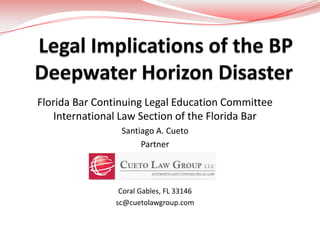 Legal Implications of the BPDeepwater Horizon Disaster Florida Bar Continuing Legal Education Committee International Law Section of the Florida Bar Santiago A. Cueto Partner Coral Gables, FL 33146 sc@cuetolawgroup.com 