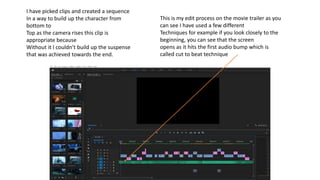 This is my edit process on the movie trailer as you
can see I have used a few different
Techniques for example if you look closely to the
beginning, you can see that the screen
opens as it hits the first audio bump which is
called cut to beat technique
I have picked clips and created a sequence
In a way to build up the character from
bottom to
Top as the camera rises this clip is
appropriate because
Without it I couldn’t build up the suspense
that was achieved towards the end.
 