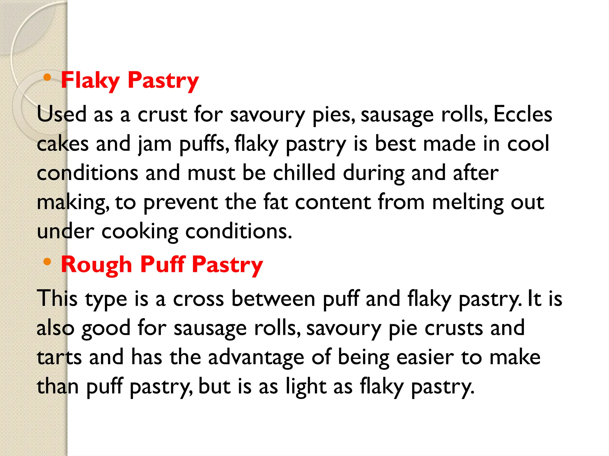  Flaky Pastry
Used as a crust for savoury pies, sausage rolls, Eccles
cakes and jam puffs, flaky pastry is best made in cool
conditions and must be chilled during and after
making, to prevent the fat content from melting out
under cooking conditions.
 Rough Puff Pastry
This type is a cross between puff and flaky pastry. It is
also good for sausage rolls, savoury pie crusts and
tarts and has the advantage of being easier to make
than puff pastry, but is as light as flaky pastry.
 