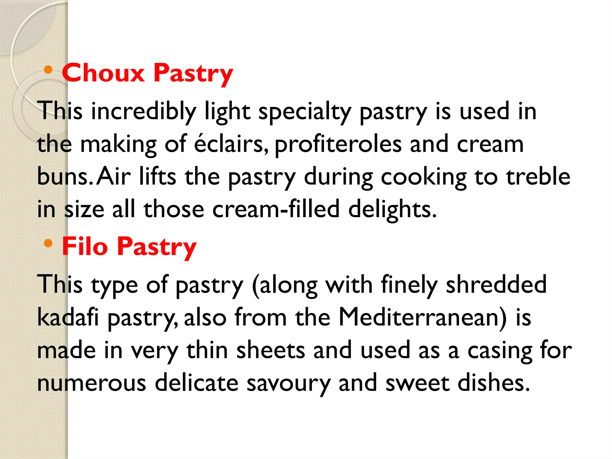  Choux Pastry
This incredibly light specialty pastry is used in
the making of éclairs, profiteroles and cream
buns.Air lifts the pastry during cooking to treble
in size all those cream-filled delights.
 Filo Pastry
This type of pastry (along with finely shredded
kadafi pastry, also from the Mediterranean) is
made in very thin sheets and used as a casing for
numerous delicate savoury and sweet dishes.
 