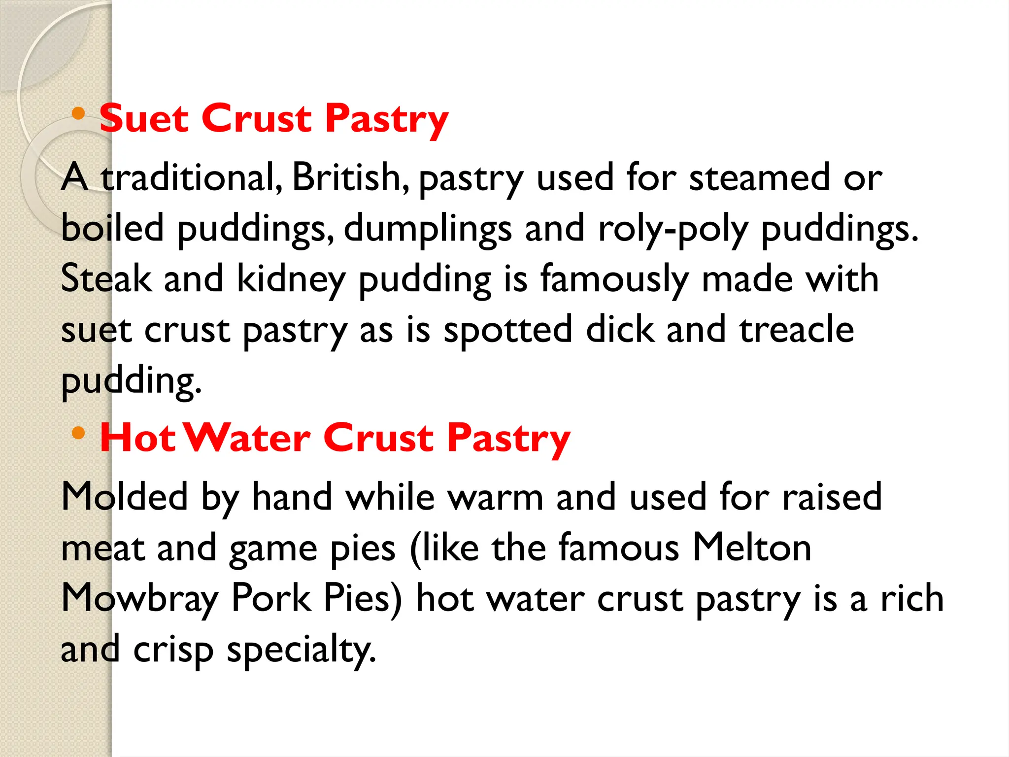  Suet Crust Pastry
A traditional, British, pastry used for steamed or
boiled puddings, dumplings and roly-poly puddings.
Steak and kidney pudding is famously made with
suet crust pastry as is spotted dick and treacle
pudding.
 Hot Water Crust Pastry
Molded by hand while warm and used for raised
meat and game pies (like the famous Melton
Mowbray Pork Pies) hot water crust pastry is a rich
and crisp specialty.
 